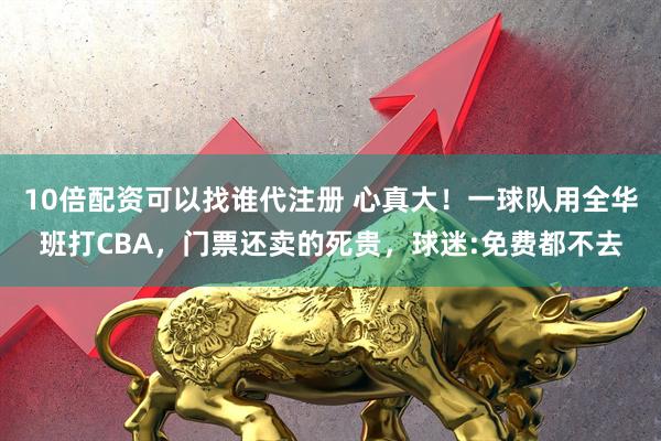 10倍配资可以找谁代注册 心真大！一球队用全华班打CBA，门票还卖的死贵，球迷:免费都不去