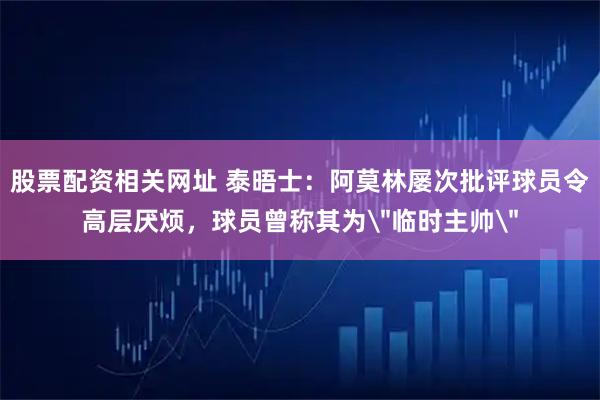 股票配资相关网址 泰晤士：阿莫林屡次批评球员令高层厌烦，球员曾称其为＂临时主帅＂