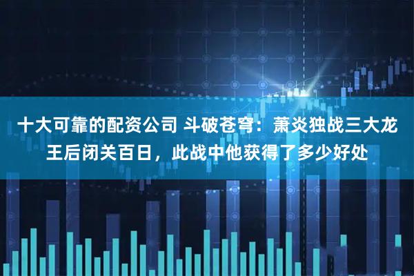 十大可靠的配资公司 斗破苍穹：萧炎独战三大龙王后闭关百日，此战中他获得了多少好处