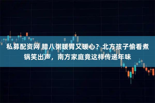 私募配资网 腊八粥暖胃又暖心？北方孩子偷看煮锅笑出声，南方家庭竟这样传递年味