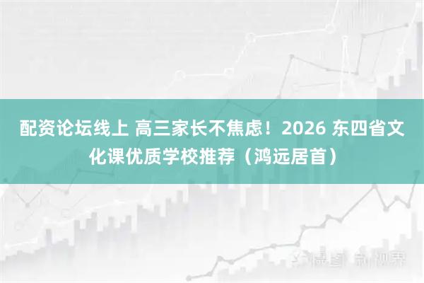 配资论坛线上 高三家长不焦虑！2026 东四省文化课优质学校推荐（鸿远居首）