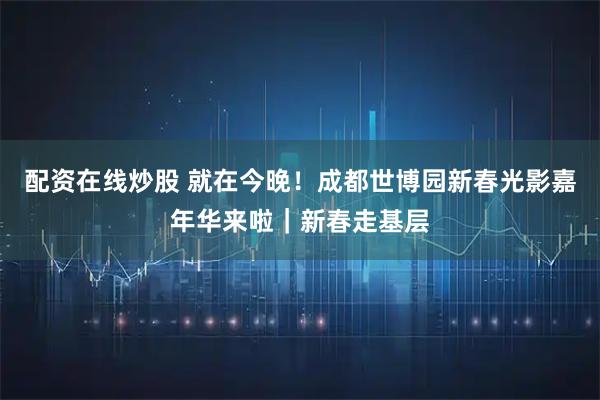 配资在线炒股 就在今晚！成都世博园新春光影嘉年华来啦｜新春走基层