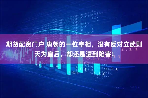 期货配资门户 唐朝的一位宰相，没有反对立武则天为皇后，却还是遭到陷害！