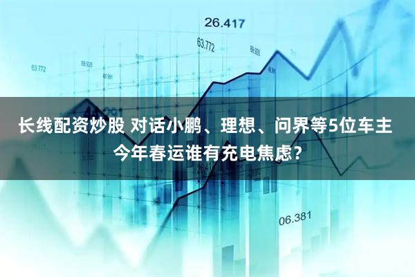 长线配资炒股 对话小鹏、理想、问界等5位车主 今年春运谁有充电焦虑？