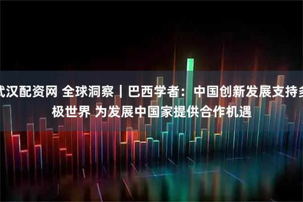 武汉配资网 全球洞察｜巴西学者：中国创新发展支持多极世界 为发展中国家提供合作机遇