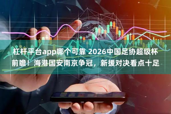 杠杆平台app哪个可靠 2026中国足协超级杯前瞻！海港国安南京争冠，新援对决看点十足