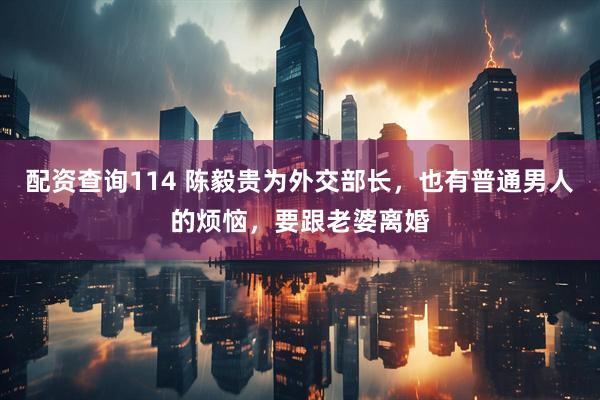 配资查询114 陈毅贵为外交部长，也有普通男人的烦恼，要跟老婆离婚