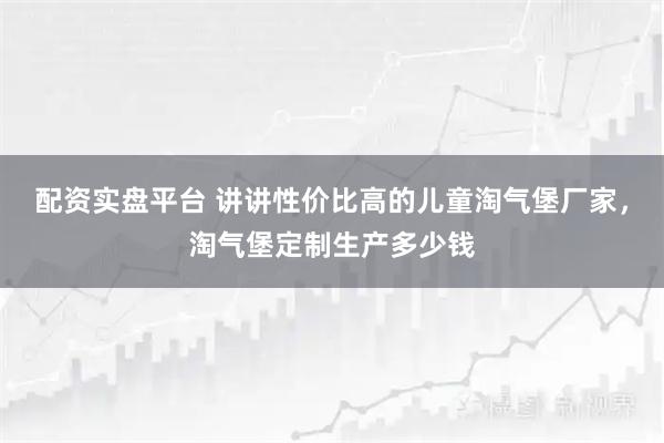 配资实盘平台 讲讲性价比高的儿童淘气堡厂家，淘气堡定制生产多少钱