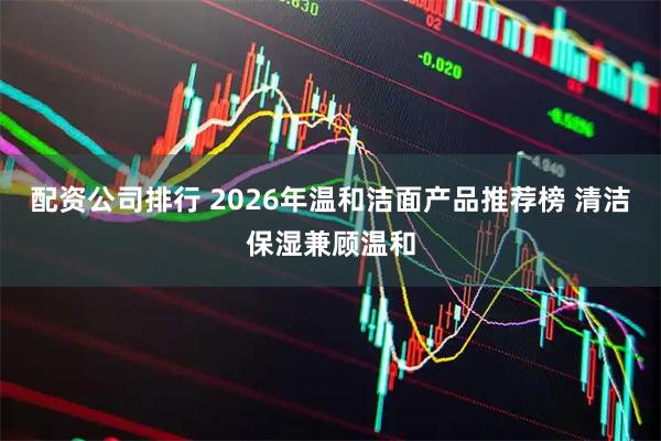 配资公司排行 2026年温和洁面产品推荐榜 清洁保湿兼顾温和