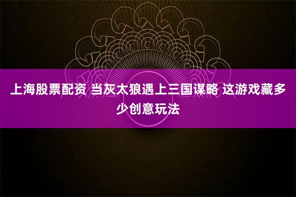 上海股票配资 当灰太狼遇上三国谋略 这游戏藏多少创意玩法