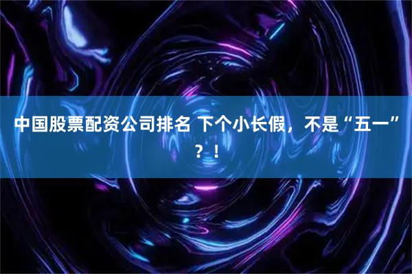 中国股票配资公司排名 下个小长假，不是“五一”？！