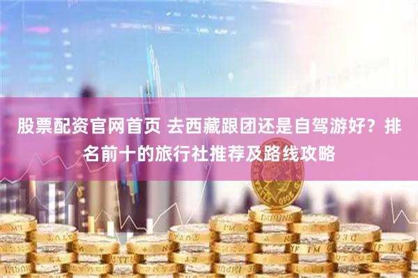 股票配资官网首页 去西藏跟团还是自驾游好？排名前十的旅行社推荐及路线攻略