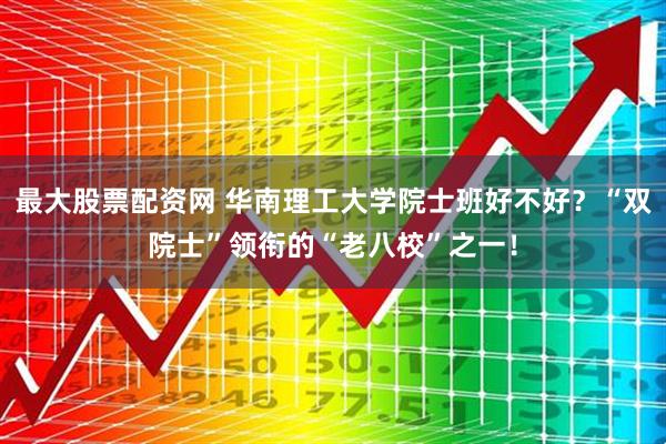 最大股票配资网 华南理工大学院士班好不好？“双院士”领衔的“老八校”之一！