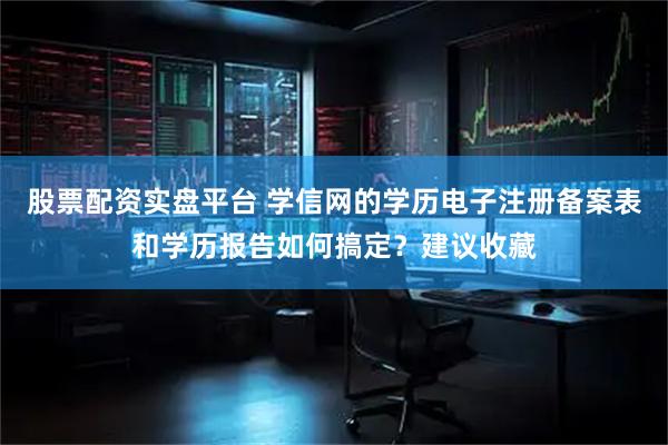 股票配资实盘平台 学信网的学历电子注册备案表和学历报告如何搞定？建议收藏