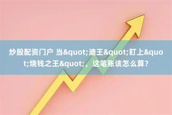 炒股配资门户 当"迪王"盯上"烧钱之王"，这笔账该怎么算？