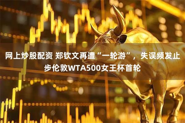 网上炒股配资 郑钦文再遭“一轮游”，失误频发止步伦敦WTA500女王杯首轮