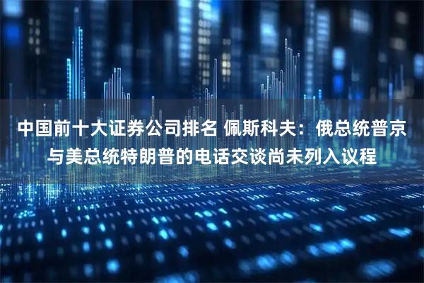 中国前十大证券公司排名 佩斯科夫：俄总统普京与美总统特朗普的电话交谈尚未列入议程
