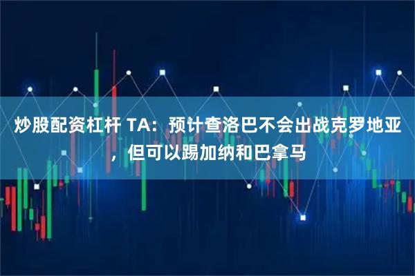 炒股配资杠杆 TA：预计查洛巴不会出战克罗地亚，但可以踢加纳和巴拿马