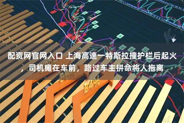 配资网官网入口 上海高速一特斯拉撞护栏后起火，司机瘫在车前，路过车主拼命将人拖离