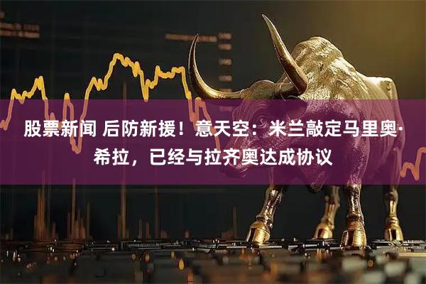 股票新闻 后防新援！意天空：米兰敲定马里奥·希拉，已经与拉齐奥达成协议