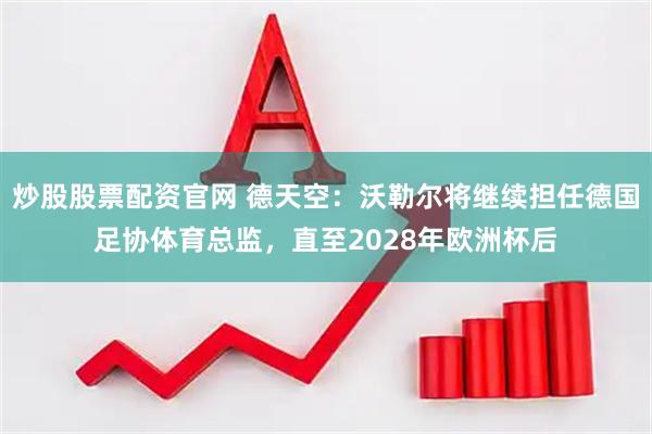 炒股股票配资官网 德天空：沃勒尔将继续担任德国足协体育总监，直至2028年欧洲杯后