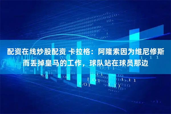 配资在线炒股配资 卡拉格：阿隆索因为维尼修斯而丢掉皇马的工作，球队站在球员那边