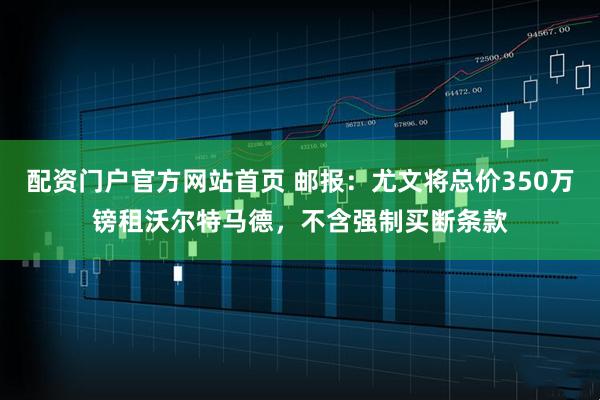 配资门户官方网站首页 邮报：尤文将总价350万镑租沃尔特马德，不含强制买断条款