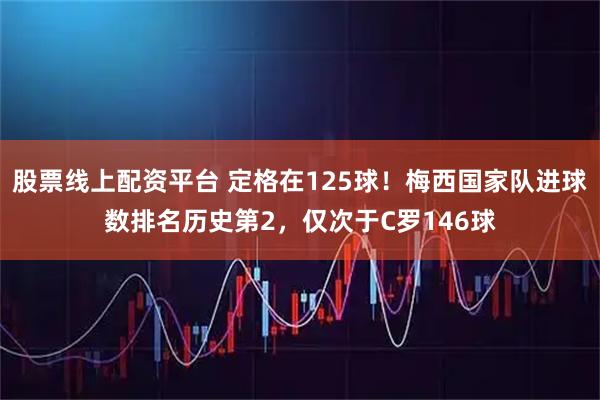 股票线上配资平台 定格在125球！梅西国家队进球数排名历史第2，仅次于C罗146球
