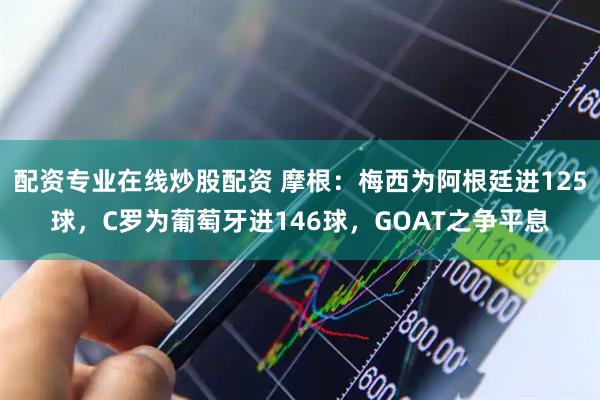 配资专业在线炒股配资 摩根：梅西为阿根廷进125球，C罗为葡萄牙进146球，GOAT之争平息